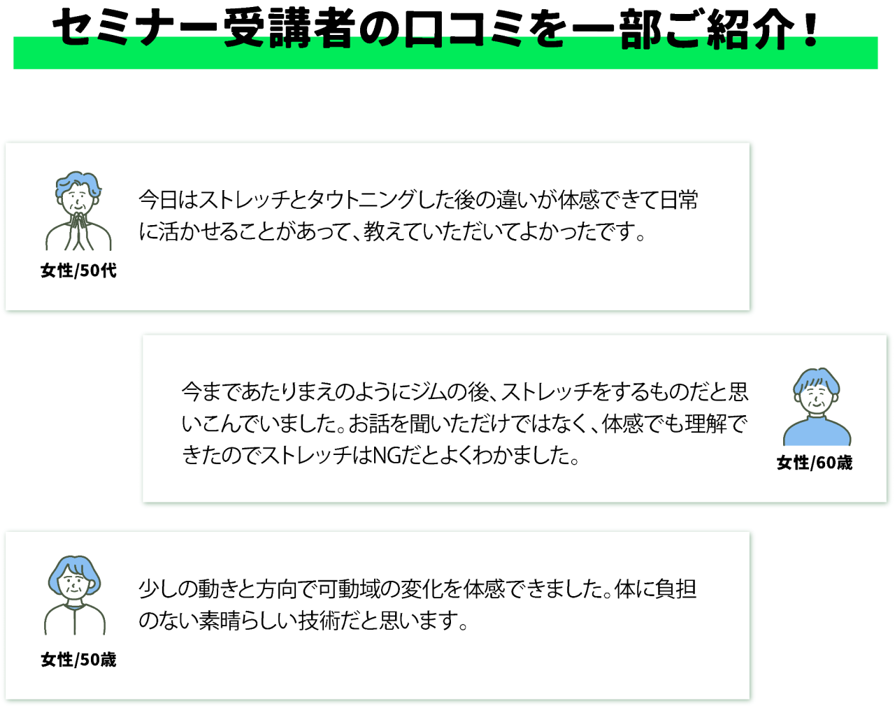セミナー受講者の口コミを一部ご紹介！女性/50代今日はストレッチとタウトニングした後の違いが体感できて日常に活かせることがあって、教えていただいてよかったです。 女性/60歳今まであたりまえのようにジムの後、ストレッチをするものだと思いこんでいました。お話を聞いただけではなく、体感でも理解できたのでストレッチはNGだとよくわかました。 女性/50歳 少しの動きと方向で可動域の変化を体感できました。体に負担のない素晴らしい技術だと思います。