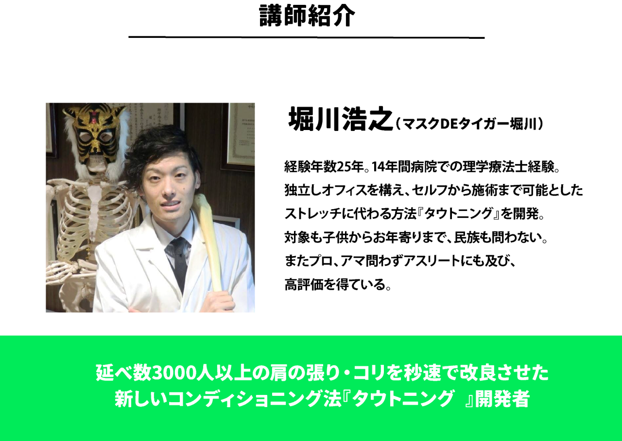 講師紹介 堀川浩之（マスクDEタイガー堀川）経験年数25年。14年間病院での理学療法士経験。 独立しオフィスを構え、セルフから施術まで可能とした ストレッチに代わる方法『タウトニング』を開発。 対象も子供からお年寄りまで、民族も問わない。 またプロ、アマ問わずアスリートにも及び、 高評価を得ている。 延べ数3000人以上の肩の張り・コリを秒速で改良させた 新しいコンディショニング法『タウトニング®』開発者